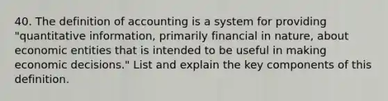 40. The definition of accounting is a system for providing "quantitative information, primarily financial in nature, about economic entities that is intended to be useful in making economic decisions." List and explain the key components of this definition.