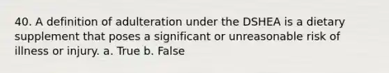 40. A definition of adulteration under the DSHEA is a dietary supplement that poses a significant or unreasonable risk of illness or injury. a. True b. False