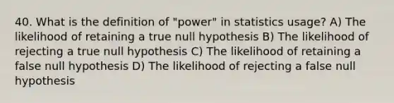 40. What is the definition of "power" in statistics usage? A) The likelihood of retaining a true null hypothesis B) The likelihood of rejecting a true null hypothesis C) The likelihood of retaining a false null hypothesis D) The likelihood of rejecting a false null hypothesis