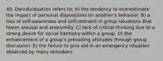 40. Deindividuation refers to: A) the tendency to overestimate the impact of personal dispositions on another's behavior. B) a loss of self-awareness and self-restraint in group situations that foster arousal and anonymity. C) lack of critical thinking due to a strong desire for social harmony within a group. D) the enhancement of a group's prevailing attitudes through group discussion. E) the failure to give aid in an emergency situation observed by many onlookers.