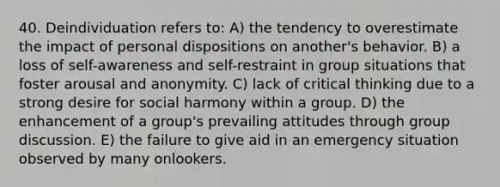 40. Deindividuation refers to: A) the tendency to overestimate the impact of personal dispositions on another's behavior. B) a loss of self-awareness and self-restraint in group situations that foster arousal and anonymity. C) lack of critical thinking due to a strong desire for social harmony within a group. D) the enhancement of a group's prevailing attitudes through group discussion. E) the failure to give aid in an emergency situation observed by many onlookers.