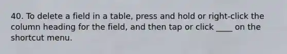 40. To delete a field in a table, press and hold or right-click the column heading for the field, and then tap or click ____ on the shortcut menu.