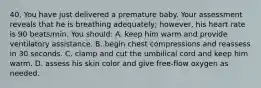 40. You have just delivered a premature baby. Your assessment reveals that he is breathing adequately; however, his heart rate is 90 beats/min. You should: A. keep him warm and provide ventilatory assistance. B. begin chest compressions and reassess in 30 seconds. C. clamp and cut the umbilical cord and keep him warm. D. assess his skin color and give free-flow oxygen as needed.