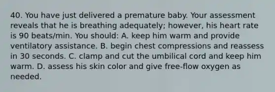 40. You have just delivered a premature baby. Your assessment reveals that he is breathing adequately; however, his heart rate is 90 beats/min. You should: A. keep him warm and provide ventilatory assistance. B. begin chest compressions and reassess in 30 seconds. C. clamp and cut the umbilical cord and keep him warm. D. assess his skin color and give free-flow oxygen as needed.