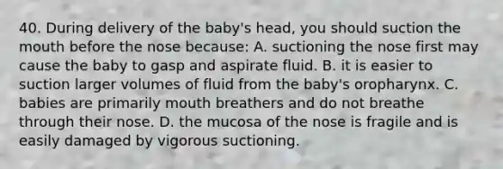 40. During delivery of the baby's head, you should suction the mouth before the nose because: A. suctioning the nose first may cause the baby to gasp and aspirate fluid. B. it is easier to suction larger volumes of fluid from the baby's oropharynx. C. babies are primarily mouth breathers and do not breathe through their nose. D. the mucosa of the nose is fragile and is easily damaged by vigorous suctioning.