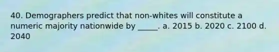 40. Demographers predict that non-whites will constitute a numeric majority nationwide by _____. a. 2015 b. 2020 c. 2100 d. 2040