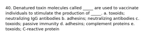 40. Denatured toxin molecules called _____ are used to vaccinate individuals to stimulate the production of _____. a. toxoids; neutralizing IgG antibodies b. adhesins; neutralizing antibodies c. toxoids; passive immunity d. adhesins; complement proteins e. toxoids; C-reactive protein