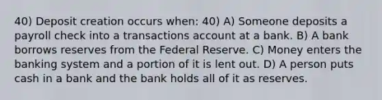 40) Deposit creation occurs when: 40) A) Someone deposits a payroll check into a transactions account at a bank. B) A bank borrows reserves from the Federal Reserve. C) Money enters the banking system and a portion of it is lent out. D) A person puts cash in a bank and the bank holds all of it as reserves.