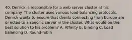 40. Derrick is responsible for a web server cluster at his company. The cluster uses various load-balancing protocols. Derrick wants to ensure that clients connecting from Europe are directed to a specific server in the cluster. What would be the best solution to his problem? A. Affinity B. Binding C. Load balancing D. Round-robin