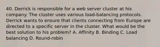 40. Derrick is responsible for a web server cluster at his company. The cluster uses various load-balancing protocols. Derrick wants to ensure that clients connecting from Europe are directed to a specific server in the cluster. What would be the best solution to his problem? A. Affinity B. Binding C. Load balancing D. Round-robin