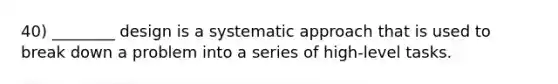 40) ________ design is a systematic approach that is used to break down a problem into a series of high-level tasks.