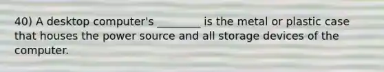 40) A desktop computer's ________ is the metal or plastic case that houses the power source and all storage devices of the computer.