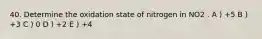 40. Determine the oxidation state of nitrogen in NO2 . A ) +5 B ) +3 C ) 0 D ) +2 E ) +4