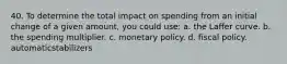 40. To determine the total impact on spending from an initial change of a given amount, you could use: a. the Laffer curve. b. the spending multiplier. c. monetary policy. d. fiscal policy. automaticstabilizers