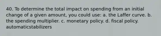 40. To determine the total impact on spending from an initial change of a given amount, you could use: a. the Laffer curve. b. the spending multiplier. c. monetary policy. d. fiscal policy. automaticstabilizers