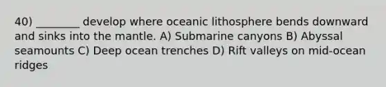 40) ________ develop where oceanic lithosphere bends downward and sinks into the mantle. A) Submarine canyons B) Abyssal seamounts C) Deep ocean trenches D) Rift valleys on mid-ocean ridges