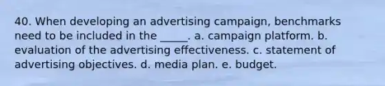 40. When developing an advertising campaign, benchmarks need to be included in the _____. a. campaign platform. b. evaluation of the advertising effectiveness. c. statement of advertising objectives. d. media plan. e. budget.