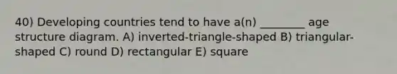 40) Developing countries tend to have a(n) ________ age structure diagram. A) inverted-triangle-shaped B) triangular-shaped C) round D) rectangular E) square