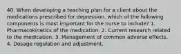 40. When developing a teaching plan for a client about the medications prescribed for depression, which of the following components is most important for the nurse to include? 1. Pharmacokinetics of the medication. 2. Current research related to the medication. 3. Management of common adverse effects. 4. Dosage regulation and adjustment.