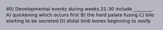 40) Developmental events during weeks 21-30 include ________. A) quickening which occurs first B) the hard palate fusing C) bile starting to be secreted D) distal limb bones beginning to ossify