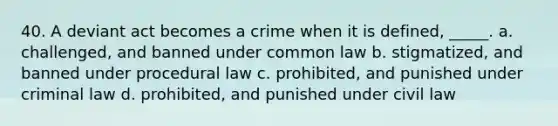 40. A deviant act becomes a crime when it is defined, _____. a. ​challenged, and banned under common law b. ​stigmatized, and banned under procedural law c. ​prohibited, and punished under criminal law d. ​prohibited, and punished under civil law