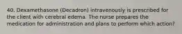 40. Dexamethasone (Decadron) intravenously is prescribed for the client with cerebral edema. The nurse prepares the medication for administration and plans to perform which action?