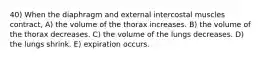 40) When the diaphragm and external intercostal muscles contract, A) the volume of the thorax increases. B) the volume of the thorax decreases. C) the volume of the lungs decreases. D) the lungs shrink. E) expiration occurs.