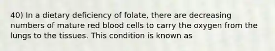 40) In a dietary deficiency of folate, there are decreasing numbers of mature red blood cells to carry the oxygen from the lungs to the tissues. This condition is known as