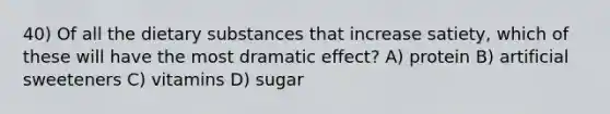 40) Of all the dietary substances that increase satiety, which of these will have the most dramatic effect? A) protein B) artificial sweeteners C) vitamins D) sugar