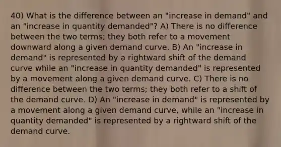 40) What is the difference between an "increase in demand" and an "increase in quantity demanded"? A) There is no difference between the two terms; they both refer to a movement downward along a given demand curve. B) An "increase in demand" is represented by a rightward shift of the demand curve while an "increase in quantity demanded" is represented by a movement along a given demand curve. C) There is no difference between the two terms; they both refer to a shift of the demand curve. D) An "increase in demand" is represented by a movement along a given demand curve, while an "increase in quantity demanded" is represented by a rightward shift of the demand curve.