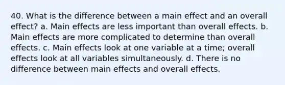 40. What is the difference between a main effect and an overall effect? a. Main effects are less important than overall effects. b. Main effects are more complicated to determine than overall effects. c. Main effects look at one variable at a time; overall effects look at all variables simultaneously. d. There is no difference between main effects and overall effects.