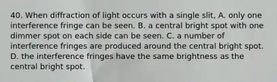 40. When diffraction of light occurs with a single slit, A. only one interference fringe can be seen. B. a central bright spot with one dimmer spot on each side can be seen. C. a number of interference fringes are produced around the central bright spot. D. the interference fringes have the same brightness as the central bright spot.