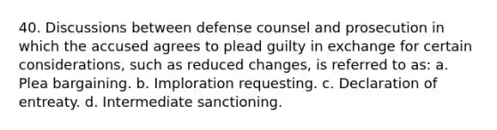 40. Discussions between defense counsel and prosecution in which the accused agrees to plead guilty in exchange for certain considerations, such as reduced changes, is referred to as: a. Plea bargaining. b. Imploration requesting. c. Declaration of entreaty. d. Intermediate sanctioning.