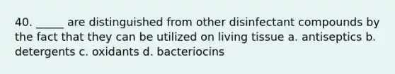 40. _____ are distinguished from other disinfectant compounds by the fact that they can be utilized on living tissue a. antiseptics b. detergents c. oxidants d. bacteriocins