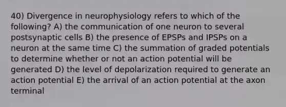 40) Divergence in neurophysiology refers to which of the following? A) the communication of one neuron to several postsynaptic cells B) the presence of EPSPs and IPSPs on a neuron at the same time C) the summation of graded potentials to determine whether or not an action potential will be generated D) the level of depolarization required to generate an action potential E) the arrival of an action potential at the axon terminal