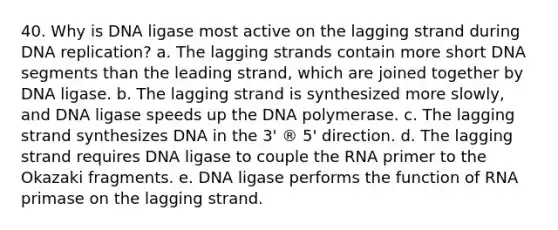 40. Why is DNA ligase most active on the lagging strand during <a href='https://www.questionai.com/knowledge/kofV2VQU2J-dna-replication' class='anchor-knowledge'>dna replication</a>?​ a. ​The lagging strands contain more short DNA segments than the leading strand, which are joined together by DNA ligase. b. ​The lagging strand is synthesized more slowly, and DNA ligase speeds up the DNA polymerase. c. ​The lagging strand synthesizes DNA in the 3' ® 5' direction. d. ​The lagging strand requires DNA ligase to couple the RNA primer to the Okazaki fragments. e. ​DNA ligase performs the function of RNA primase on the lagging strand.