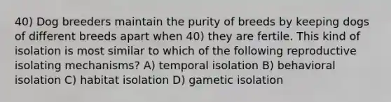 40) Dog breeders maintain the purity of breeds by keeping dogs of different breeds apart when 40) they are fertile. This kind of isolation is most similar to which of the following reproductive isolating mechanisms? A) temporal isolation B) behavioral isolation C) habitat isolation D) gametic isolation