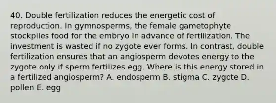 40. Double fertilization reduces the energetic cost of reproduction. In gymnosperms, the female gametophyte stockpiles food for the embryo in advance of fertilization. The investment is wasted if no zygote ever forms. In contrast, double fertilization ensures that an angiosperm devotes energy to the zygote only if sperm fertilizes egg. Where is this energy stored in a fertilized angiosperm? A. endosperm B. stigma C. zygote D. pollen E. egg