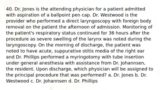 40. Dr. Jones is the attending physician for a patient admitted with aspiration of a ballpoint pen cap. Dr. Westwood is the provider who performed a direct laryngoscopy with foreign body removal on the patient the afternoon of admission. Monitoring of the patient's respiratory status continued for 36 hours after the procedure as severe swelling of the larynx was noted during the laryngoscopy. On the morning of discharge, the patient was noted to have acute, suppurative otitis media of the right ear and Dr. Phillips performed a myringotomy with tube insertion under general anesthesia with assistance from Dr. Johannsen, the resident. Upon discharge, which physician will be assigned to the principal procedure that was performed? a. Dr. Jones b. Dr. Westwood c. Dr. Johannsen d. Dr. Phillips