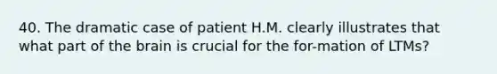 40. The dramatic case of patient H.M. clearly illustrates that what part of the brain is crucial for the for-mation of LTMs?