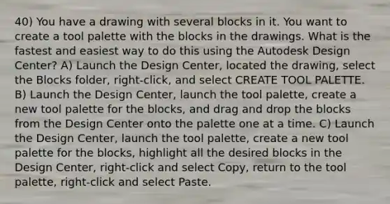 40) You have a drawing with several blocks in it. You want to create a tool palette with the blocks in the drawings. What is the fastest and easiest way to do this using the Autodesk Design Center? A) Launch the Design Center, located the drawing, select the Blocks folder, right-click, and select CREATE TOOL PALETTE. B) Launch the Design Center, launch the tool palette, create a new tool palette for the blocks, and drag and drop the blocks from the Design Center onto the palette one at a time. C) Launch the Design Center, launch the tool palette, create a new tool palette for the blocks, highlight all the desired blocks in the Design Center, right-click and select Copy, return to the tool palette, right-click and select Paste.