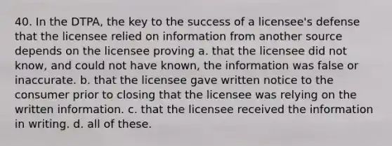 40. In the DTPA, the key to the success of a licensee's defense that the licensee relied on information from another source depends on the licensee proving a. that the licensee did not know, and could not have known, the information was false or inaccurate. b. that the licensee gave written notice to the consumer prior to closing that the licensee was relying on the written information. c. that the licensee received the information in writing. d. all of these.