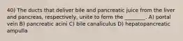 40) The ducts that deliver bile and pancreatic juice from the liver and pancreas, respectively, unite to form the ________. A) portal vein B) pancreatic acini C) bile canaliculus D) hepatopancreatic ampulla