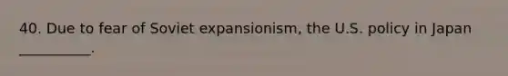 40. Due to fear of Soviet expansionism, the U.S. policy in Japan __________.