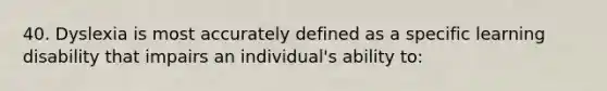 40. Dyslexia is most accurately defined as a specific learning disability that impairs an individual's ability to: