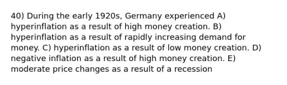 40) During the early 1920s, Germany experienced A) hyperinflation as a result of high money creation. B) hyperinflation as a result of rapidly increasing demand for money. C) hyperinflation as a result of low money creation. D) negative inflation as a result of high money creation. E) moderate price changes as a result of a recession