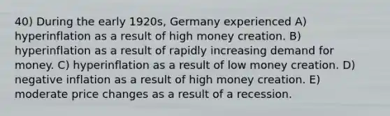 40) During the early 1920s, Germany experienced A) hyperinflation as a result of high money creation. B) hyperinflation as a result of rapidly increasing demand for money. C) hyperinflation as a result of low money creation. D) negative inflation as a result of high money creation. E) moderate price changes as a result of a recession.