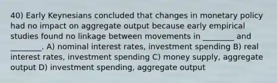 40) Early Keynesians concluded that changes in monetary policy had no impact on aggregate output because early empirical studies found no linkage between movements in ________ and ________. A) nominal interest rates, investment spending B) real interest rates, investment spending C) money supply, aggregate output D) investment spending, aggregate output