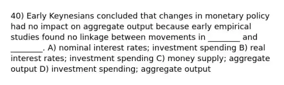 40) Early Keynesians concluded that changes in monetary policy had no impact on aggregate output because early empirical studies found no linkage between movements in ________ and ________. A) nominal interest rates; investment spending B) real interest rates; investment spending C) money supply; aggregate output D) investment spending; aggregate output