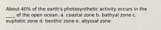 About 40% of the earth's photosynthetic activity occurs in the ____ of the open ocean. a. coastal zone b. bathyal zone c. euphotic zone d. benthic zone e. abyssal zone